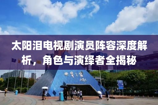 太阳泪电视剧演员阵容深度解析，角色与演绎者全揭秘