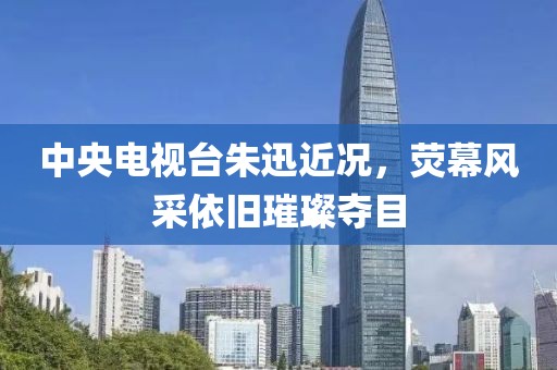 中央电视台朱迅近况，荧幕风采依旧璀璨夺目