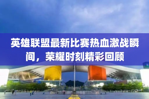 英雄联盟最新比赛热血激战瞬间，荣耀时刻精彩回顾