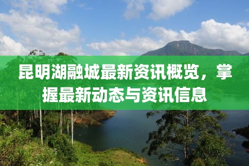 昆明湖融城最新资讯概览，掌握最新动态与资讯信息