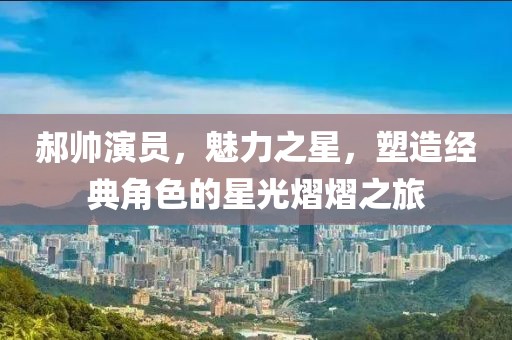 郝帅演员，魅力之星，塑造经典角色的星光熠熠之旅
