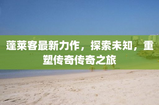 蓬莱客最新力作，探索未知，重塑传奇传奇之旅