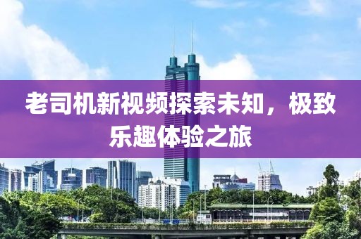 老司机新视频探索未知，极致乐趣体验之旅