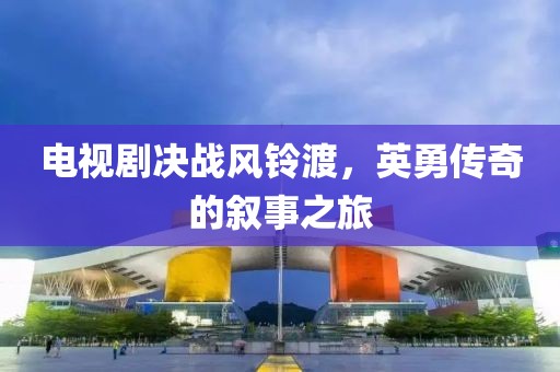 电视剧决战风铃渡，英勇传奇的叙事之旅