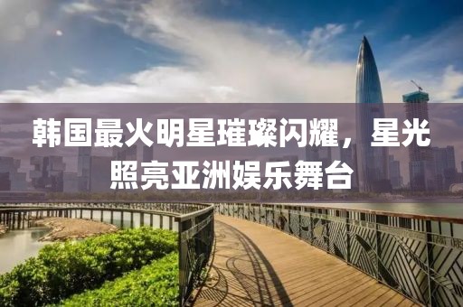 韩国最火明星璀璨闪耀，星光照亮亚洲娱乐舞台
