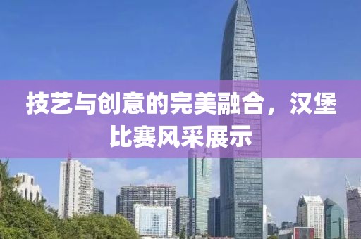 技艺与创意的完美融合，汉堡比赛风采展示