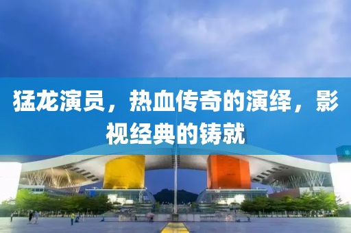 猛龙演员，热血传奇的演绎，影视经典的铸就