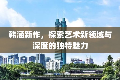 韩涵新作，探索艺术新领域与深度的独特魅力