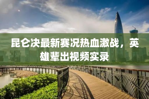 昆仑决最新赛况热血激战，英雄辈出视频实录