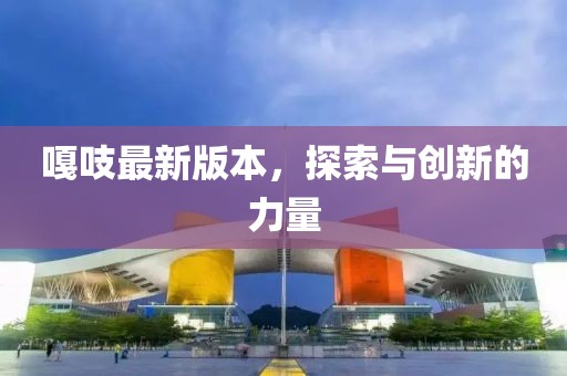 嘎吱最新版本，探索与创新的力量