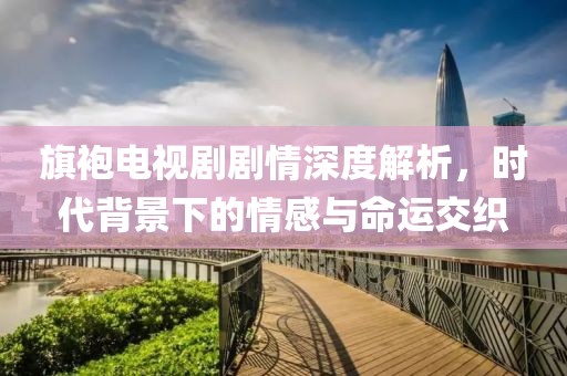 旗袍电视剧剧情深度解析，时代背景下的情感与命运交织