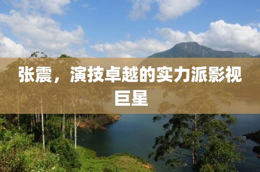 张震，演技卓越的实力派影视巨星