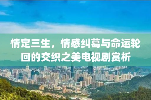情定三生，情感纠葛与命运轮回的交织之美电视剧赏析