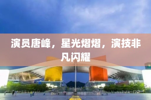 演员唐峰，星光熠熠，演技非凡闪耀