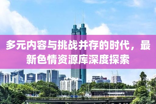 多元内容与挑战并存的时代，最新色情资源库深度探索