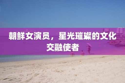 朝鲜女演员，星光璀璨的文化交融使者