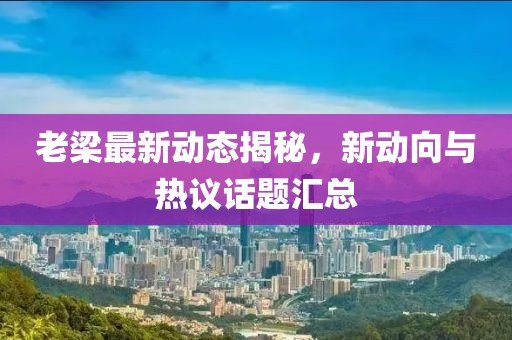 老梁最新动态揭秘，新动向与热议话题汇总