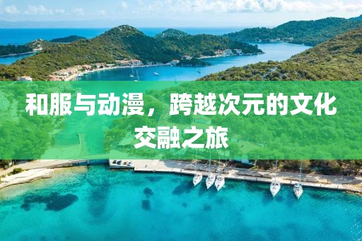 和服与动漫，跨越次元的文化交融之旅