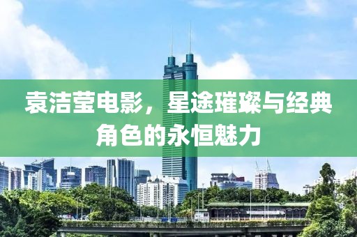 袁洁莹电影，星途璀璨与经典角色的永恒魅力