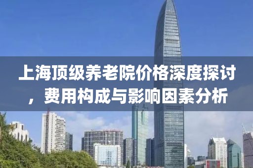 上海顶级养老院价格深度探讨，费用构成与影响因素分析