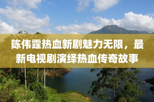 陈伟霆热血新剧魅力无限，最新电视剧演绎热血传奇故事