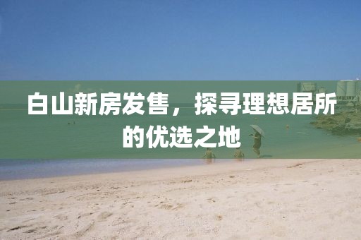 白山新房发售，探寻理想居所的优选之地