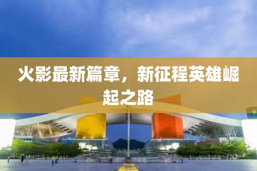 火影最新篇章，新征程英雄崛起之路