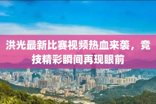 洪光最新比赛视频热血来袭，竞技精彩瞬间再现眼前