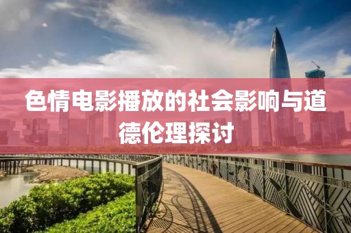 色情电影播放的社会影响与道德伦理探讨