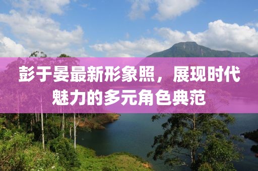 彭于晏最新形象照，展现时代魅力的多元角色典范
