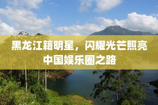 黑龙江籍明星，闪耀光芒照亮中国娱乐圈之路