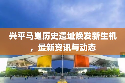 兴平马嵬历史遗址焕发新生机，最新资讯与动态