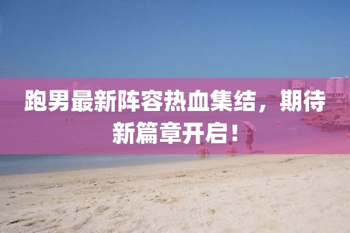 跑男最新阵容热血集结，期待新篇章开启！