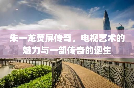 朱一龙荧屏传奇，电视艺术的魅力与一部传奇的诞生