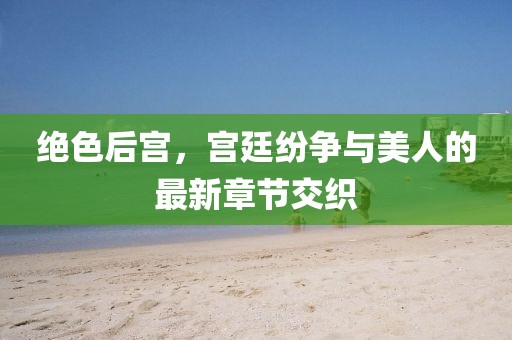 绝色后宫，宫廷纷争与美人的最新章节交织
