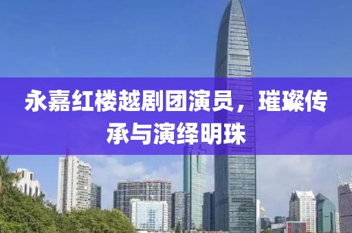 永嘉红楼越剧团演员，璀璨传承与演绎明珠