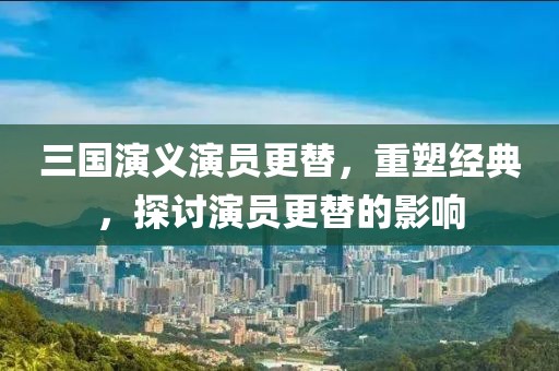 三国演义演员更替，重塑经典，探讨演员更替的影响