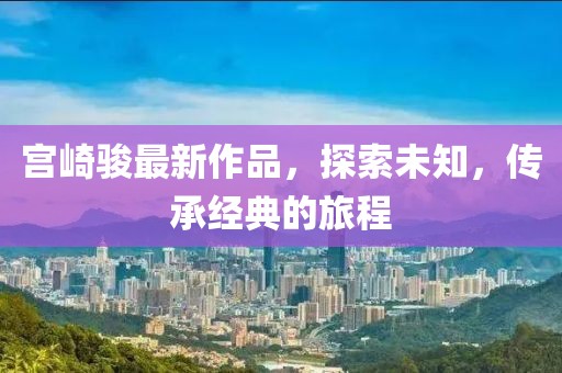 宫崎骏最新作品，探索未知，传承经典的旅程