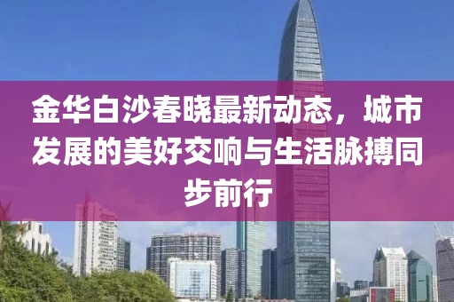 金华白沙春晓最新动态，城市发展的美好交响与生活脉搏同步前行