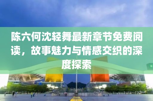 陈六何沈轻舞最新章节免费阅读，故事魅力与情感交织的深度探索