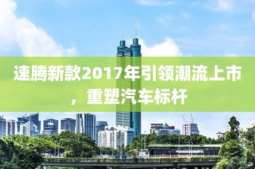 速腾新款2017年引领潮流上市，重塑汽车标杆