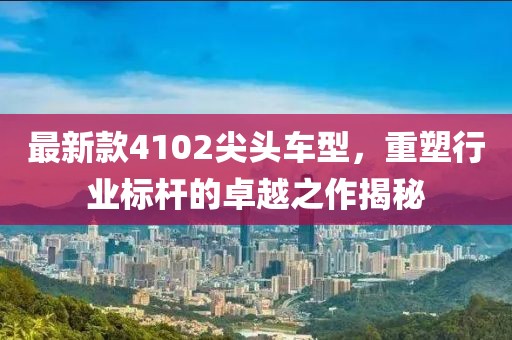最新款4102尖头车型，重塑行业标杆的卓越之作揭秘