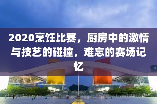 2020烹饪比赛，厨房中的激情与技艺的碰撞，难忘的赛场记忆
