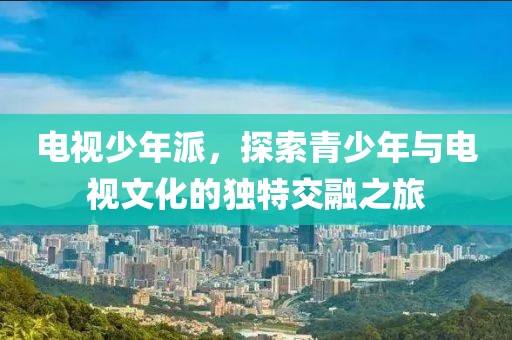电视少年派，探索青少年与电视文化的独特交融之旅
