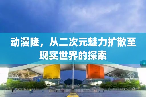 动漫隆，从二次元魅力扩散至现实世界的探索
