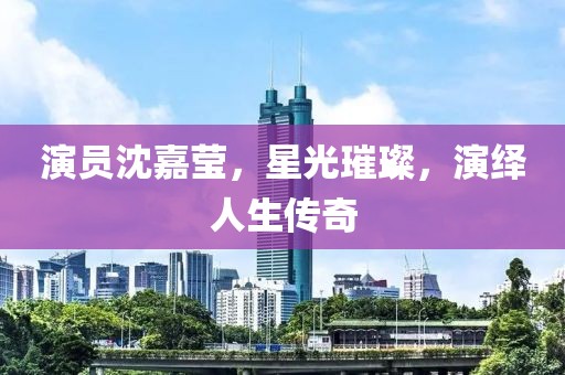 演员沈嘉莹，星光璀璨，演绎人生传奇
