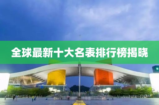 全球最新十大名表排行榜揭晓