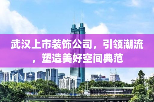 武汉上市装饰公司，引领潮流，塑造美好空间典范