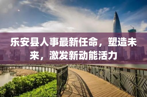 乐安县人事最新任命，塑造未来，激发新动能活力