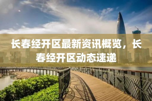 长春经开区最新资讯概览，长春经开区动态速递